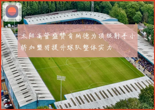 太阳高管盛赞肯纳德为顶级射手小桥加盟将提升球队整体实力