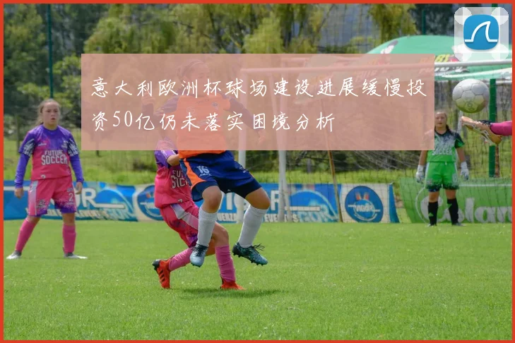 意大利欧洲杯球场建设进展缓慢投资50亿仍未落实困境分析