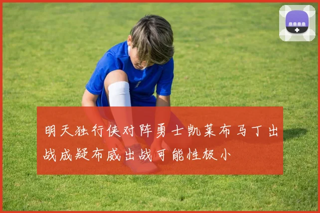 明天独行侠对阵勇士凯莱布马丁出战成疑布威出战可能性极小
