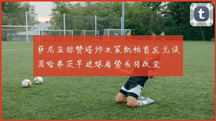 萨尼亚称赞塔帅决策凯帕首发无误若哈弗茨早进球局势或将改变