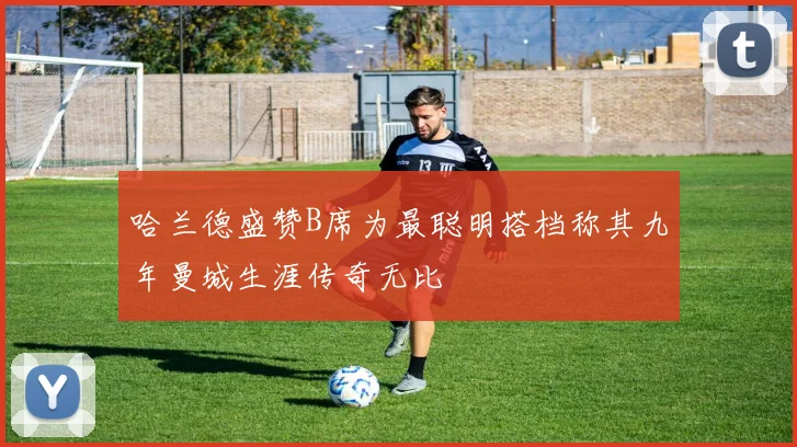 哈兰德盛赞B席为最聪明搭档称其九年曼城生涯传奇无比