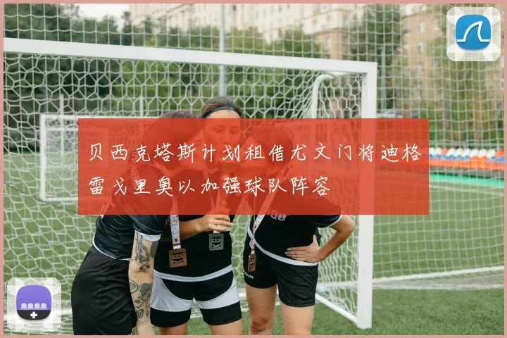 贝西克塔斯计划租借尤文门将迪格雷戈里奥以加强球队阵容