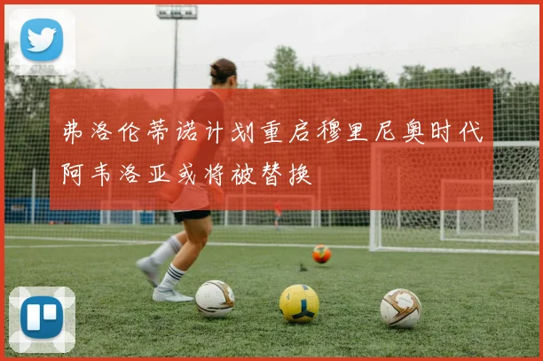 弗洛伦蒂诺计划重启穆里尼奥时代阿韦洛亚或将被替换