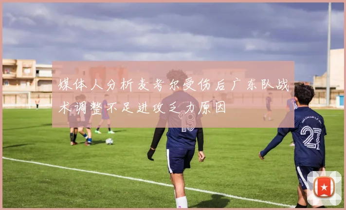 媒体人分析麦考尔受伤后广东队战术调整不足进攻乏力原因