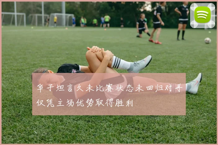 华子坦言久未比赛状态未回归对手仅凭主场优势取得胜利