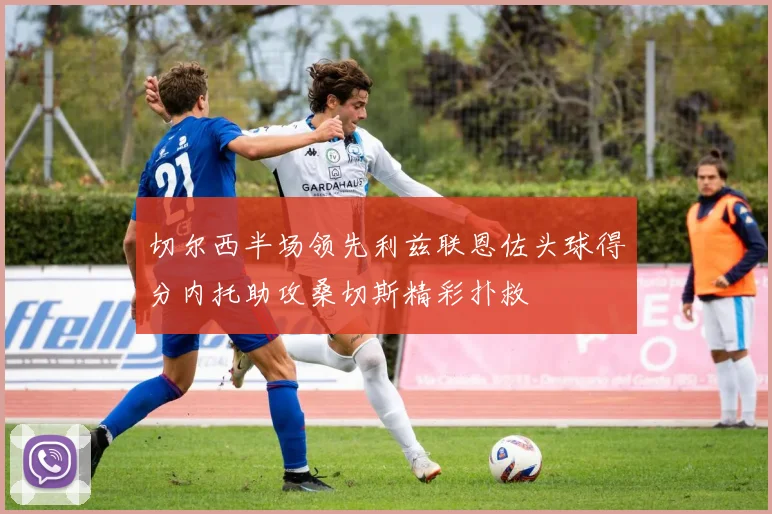 切尔西半场领先利兹联恩佐头球得分内托助攻桑切斯精彩扑救