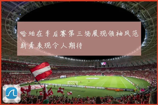 哈珀在季后赛第三场展现领袖风范新秀表现令人期待