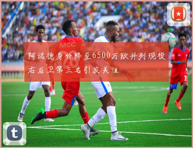 阿诺德身价降至6500万欧并列现役右后卫第三名引发关注