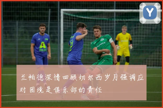 兰帕德深情回顾切尔西岁月强调应对困境是俱乐部的责任