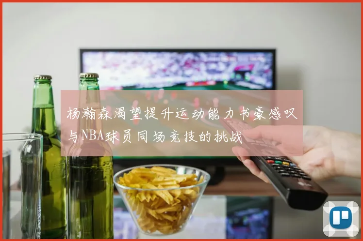 杨瀚森渴望提升运动能力书豪感叹与NBA球员同场竞技的挑战