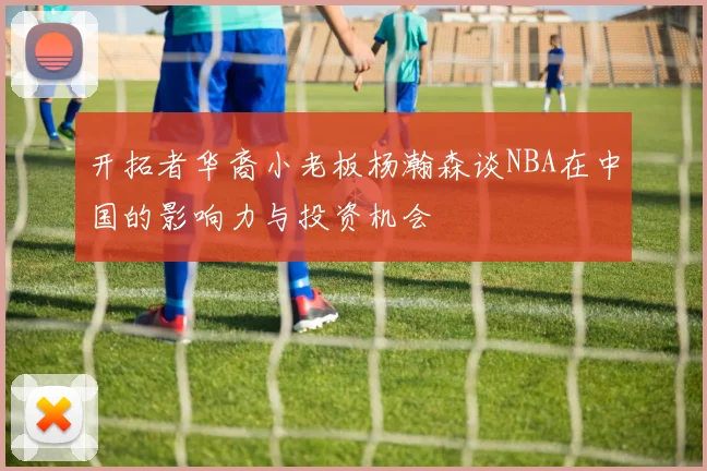 开拓者华裔小老板杨瀚森谈NBA在中国的影响力与投资机会