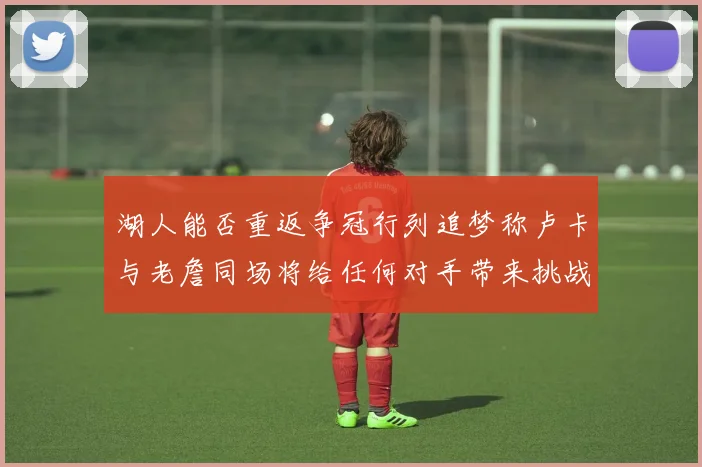湖人能否重返争冠行列追梦称卢卡与老詹同场将给任何对手带来挑战