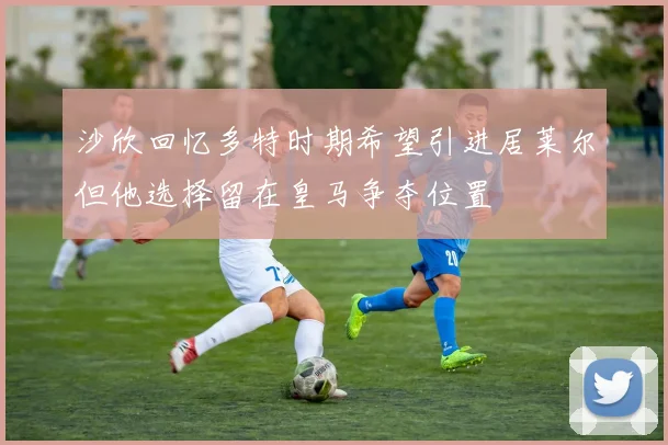 沙欣回忆多特时期希望引进居莱尔但他选择留在皇马争夺位置