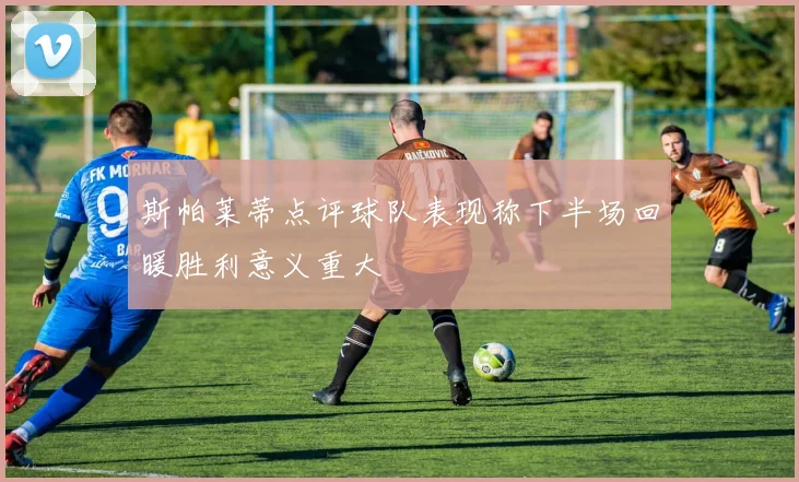 斯帕莱蒂点评球队表现称下半场回暖胜利意义重大