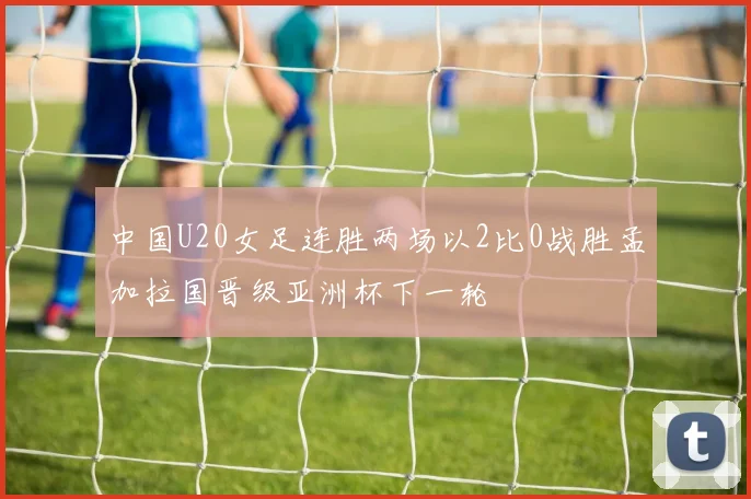 中国U20女足连胜两场以2比0战胜孟加拉国晋级亚洲杯下一轮