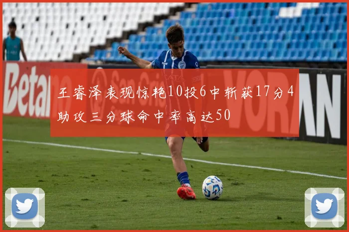 王睿泽表现惊艳10投6中斩获17分4助攻三分球命中率高达50
