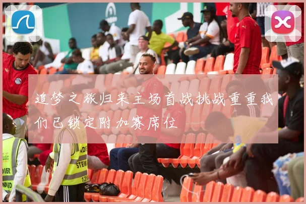 追梦之旅归来主场首战挑战重重我们已锁定附加赛席位