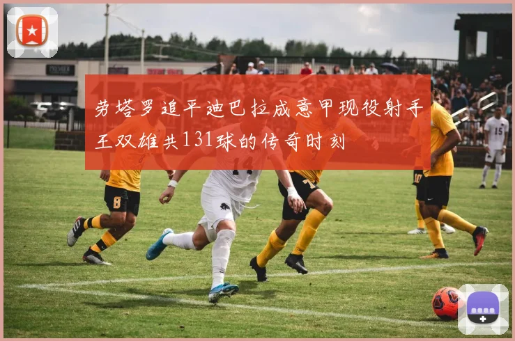 劳塔罗追平迪巴拉成意甲现役射手王双雄共131球的传奇时刻
