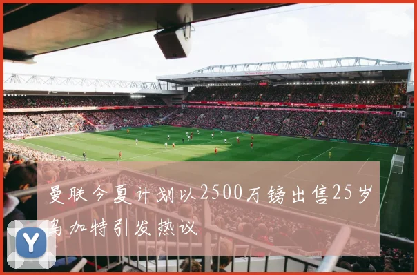 曼联今夏计划以2500万镑出售25岁乌加特引发热议