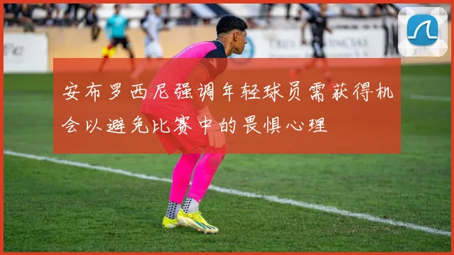 安布罗西尼强调年轻球员需获得机会以避免比赛中的畏惧心理