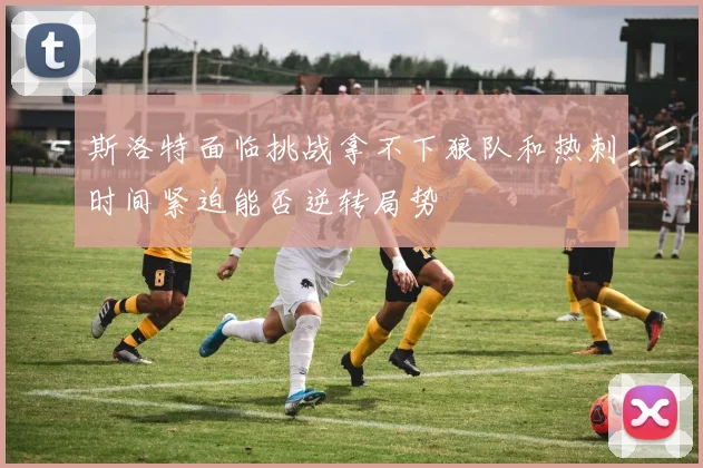 斯洛特面临挑战拿不下狼队和热刺时间紧迫能否逆转局势