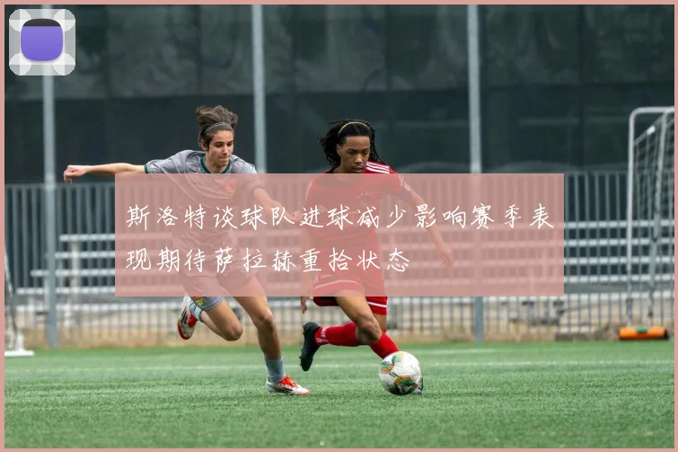 斯洛特谈球队进球减少影响赛季表现期待萨拉赫重拾状态