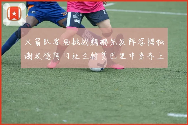 火箭队客场挑战鹈鹕先发阵容揭秘谢泼德阿门杜兰特贾巴里申京齐上阵