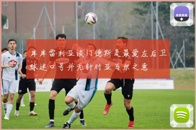 库库雷利亚谈门德斯是最爱左后卫球迷口号并无针对亚马尔之意
