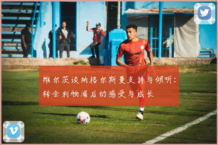 维尔茨谈纳格尔斯曼支持与倾听：转会利物浦后的感受与成长