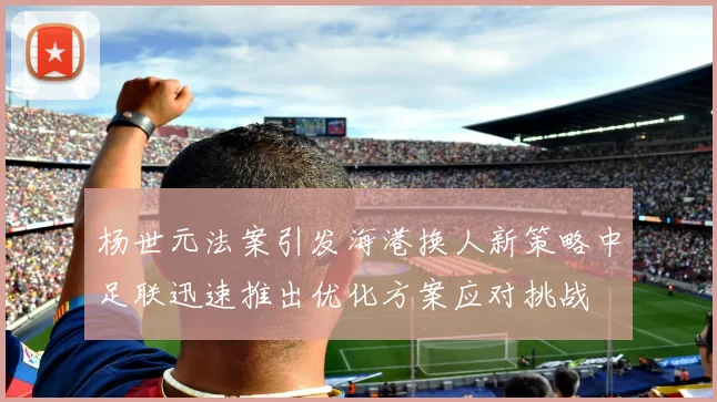 杨世元法案引发海港换人新策略中足联迅速推出优化方案应对挑战