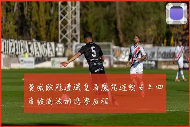 曼城欧冠遭遇皇马魔咒连续五年四度被淘汰的悲惨历程